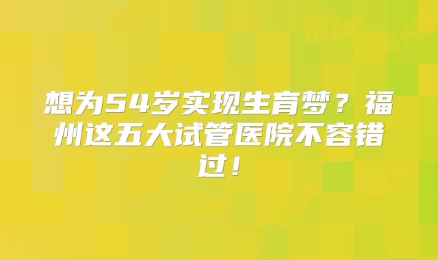 想为54岁实现生育梦？福州这五大试管医院不容错过！