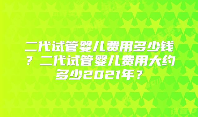 二代试管婴儿费用多少钱？二代试管婴儿费用大约多少2021年？