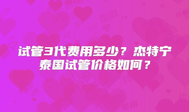 试管3代费用多少？杰特宁泰国试管价格如何？