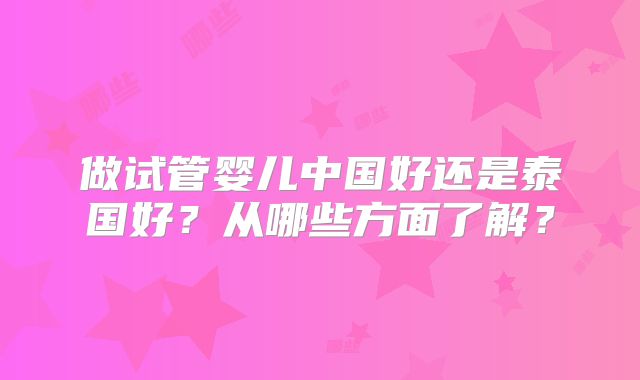 做试管婴儿中国好还是泰国好？从哪些方面了解？