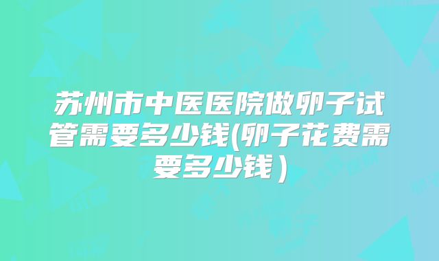 苏州市中医医院做卵子试管需要多少钱(卵子花费需要多少钱）
