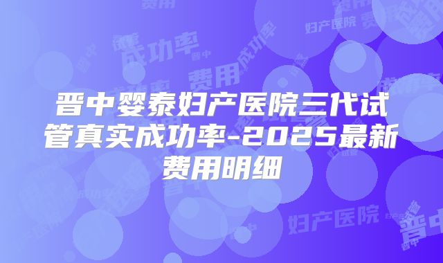 晋中婴泰妇产医院三代试管真实成功率-2025最新费用明细