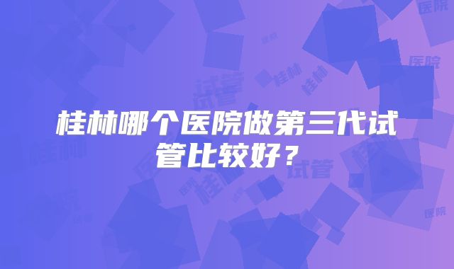 桂林哪个医院做第三代试管比较好？