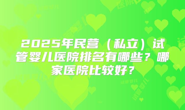 2025年民营(私立)试管婴儿医院排名有哪些?哪家医院比较好?