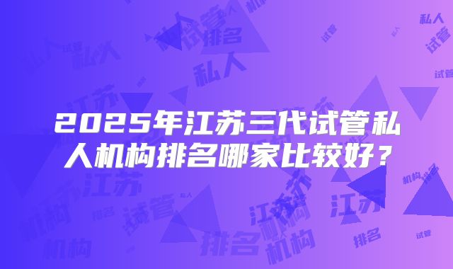 2025年江苏三代试管私人机构排名哪家比较好？