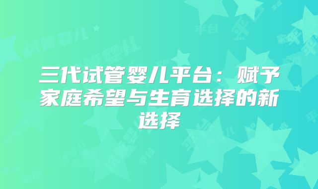 三代试管婴儿平台：赋予家庭希望与生育选择的新选择