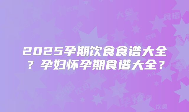 2025孕期饮食食谱大全?孕妇怀孕期食谱大全?
