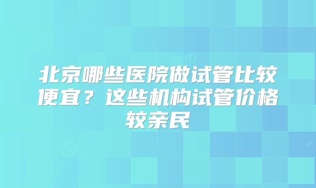 北京哪些医院做试管比较便宜？这些机构试管价格较亲民