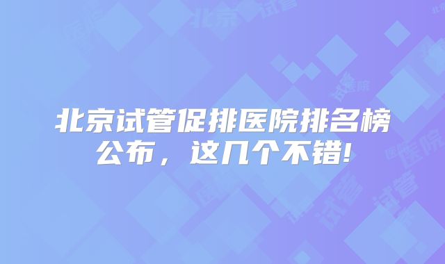 北京试管促排医院排名榜公布，这几个不错!