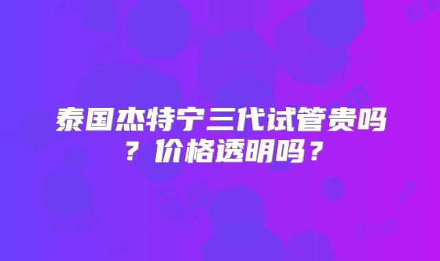 泰国杰特宁三代试管贵吗？价格透明吗？