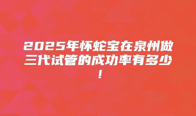 2025年怀蛇宝在泉州做三代试管的成功率有多少!