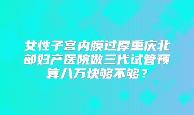 女性子宫内膜过厚重庆北部妇产医院做三代试管预算八万块够不够？