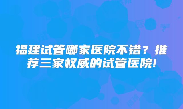 福建试管哪家医院不错？推荐三家权威的试管医院!