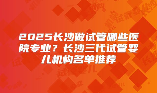 2025长沙做试管哪些医院专业？长沙三代试管婴儿机构名单推荐