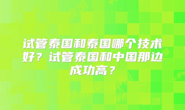 试管泰国和泰国哪个技术好?试管泰国和中国那边成功高?