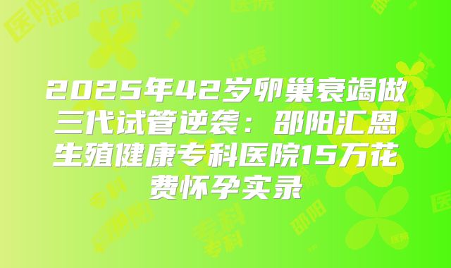 2025年42岁卵巢衰竭做三代试管逆袭：邵阳汇恩生殖健康专科医院15万花费怀孕实录