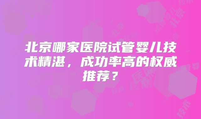 北京哪家医院试管婴儿技术精湛,成功率高的权威推荐?