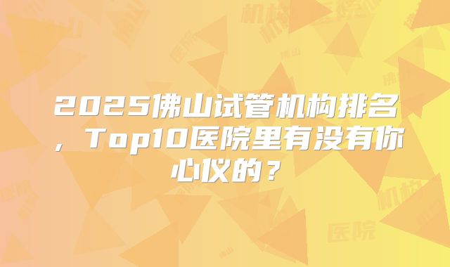 2025佛山试管机构排名，Top10医院里有没有你心仪的？