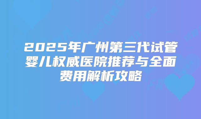 2025年广州第三代试管婴儿权威医院推荐与全面费用解析攻略