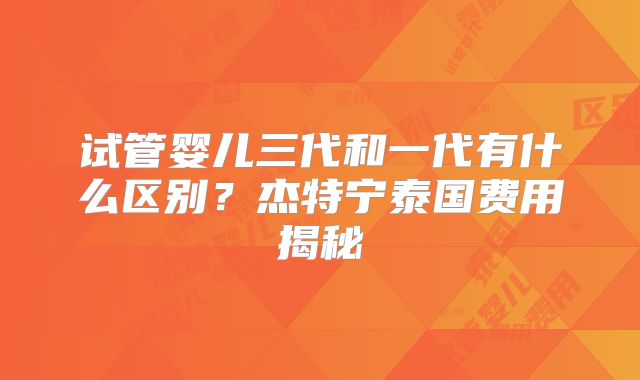 试管婴儿三代和一代有什么区别?杰特宁泰国费用揭秘