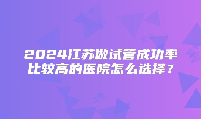 2024江苏做试管成功率比较高的医院怎么选择?