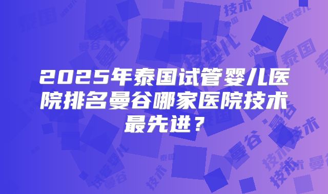 2025年泰国试管婴儿医院排名曼谷哪家医院技术最先进？