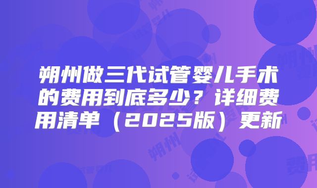 朔州做三代试管婴儿手术的费用到底多少？详细费用清单（2025版）更新