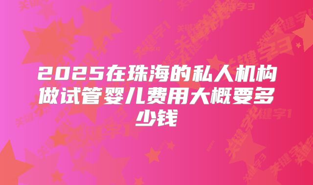 2025在珠海的私人机构做试管婴儿费用大概要多少钱