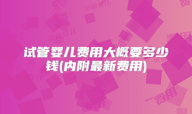 试管婴儿费用大概要多少钱(内附最新费用)