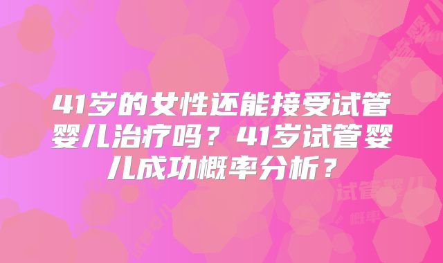 41岁的女性还能接受试管婴儿治疗吗？41岁试管婴儿成功概率分析？