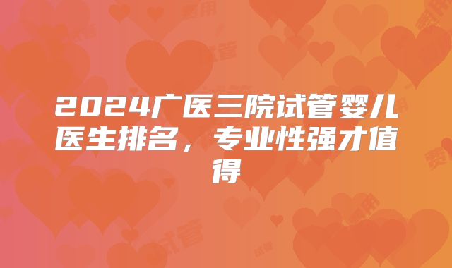 2024广医三院试管婴儿医生排名，专业性强才值得