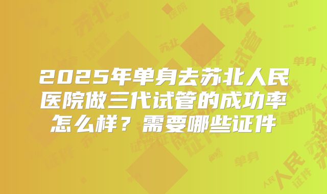 2025年单身去苏北人民医院做三代试管的成功率怎么样?需要哪些证件