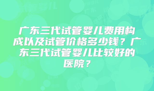 广东三代试管婴儿费用构成以及试管价格多少钱？广东三代试管婴儿比较好的医院？