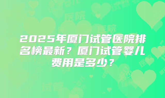 2025年厦门试管医院排名榜最新？厦门试管婴儿费用是多少？