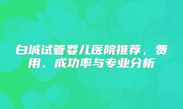 白城试管婴儿医院推荐,费用、成功率与专业分析