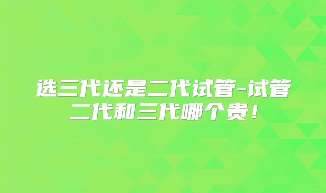 选三代还是二代试管-试管二代和三代哪个贵！