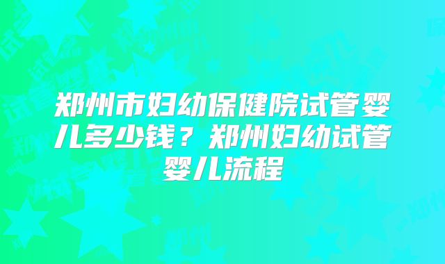 郑州市妇幼保健院试管婴儿多少钱?郑州妇幼试管婴儿流程