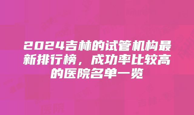 2024吉林的试管机构最新排行榜，成功率比较高的医院名单一览