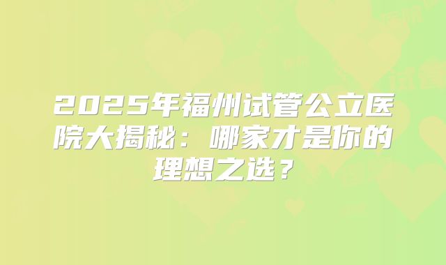 2025年福州试管公立医院大揭秘：哪家才是你的理想之选？