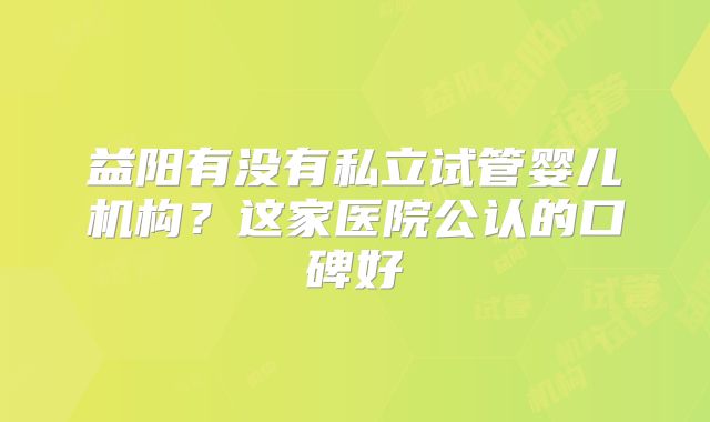 益阳有没有私立试管婴儿机构？这家医院公认的口碑好