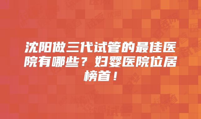 沈阳做三代试管的最佳医院有哪些？妇婴医院位居榜首！