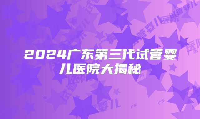 2024广东第三代试管婴儿医院大揭秘