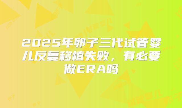2025年卵子三代试管婴儿反复移植失败,有必要做ERA吗