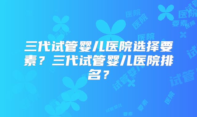 三代试管婴儿医院选择要素？三代试管婴儿医院排名？