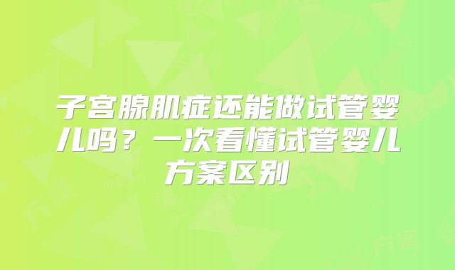 子宫腺肌症还能做试管婴儿吗?一次看懂试管婴儿方案区别