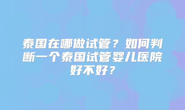 泰国在哪做试管？如何判断一个泰国试管婴儿医院好不好？