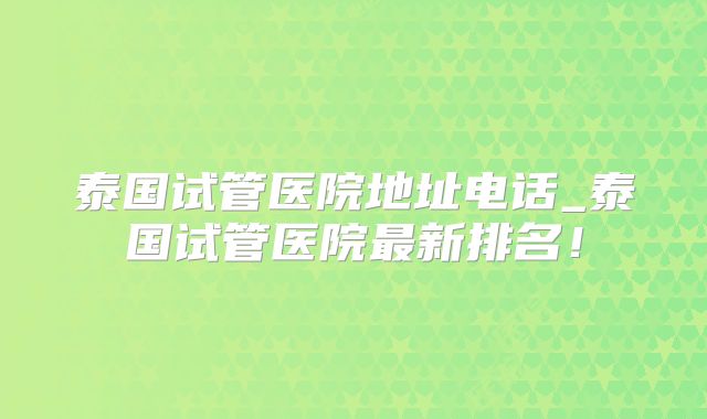 泰国试管医院地址电话_泰国试管医院最新排名！