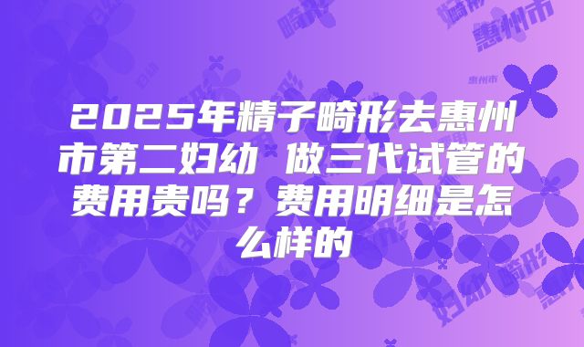 2025年精子畸形去惠州市第二妇幼 做三代试管的费用贵吗?费用明细是怎么样的
