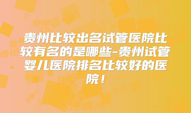 贵州比较出名试管医院比较有名的是哪些-贵州试管婴儿医院排名比较好的医院！