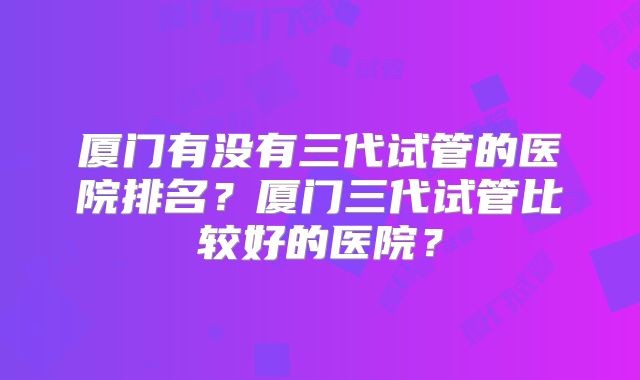 厦门有没有三代试管的医院排名？厦门三代试管比较好的医院？